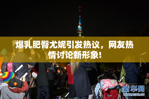 爆乳肥臀尤妮引发热议，网友热情讨论新形象!