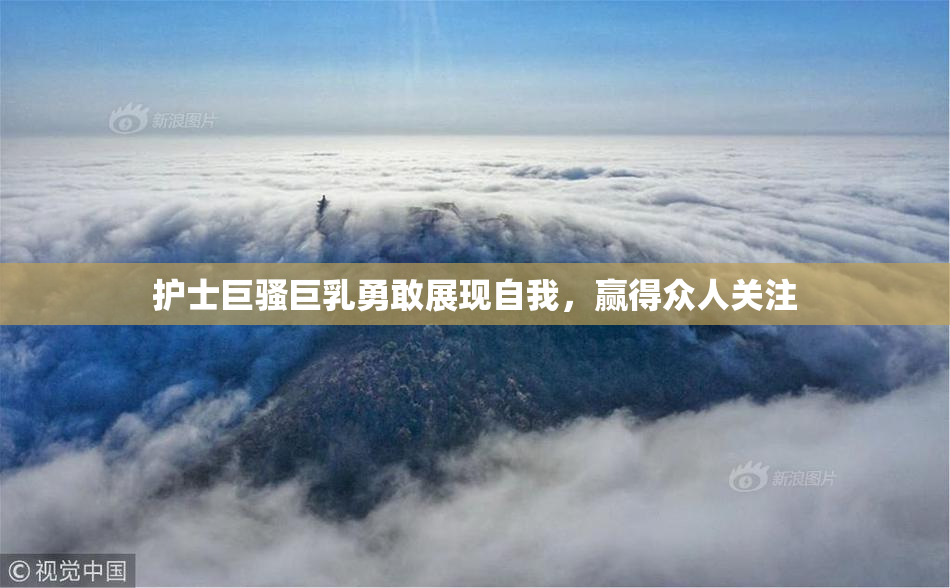 护士巨骚巨乳勇敢展现自我，赢得众人关注