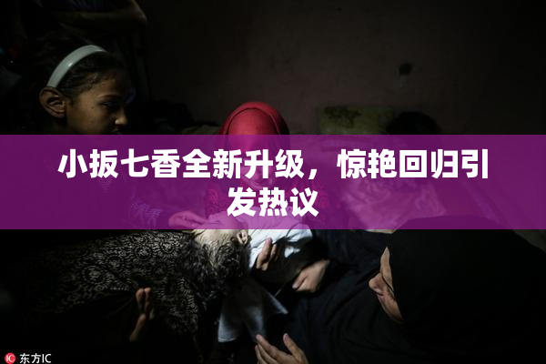 小扳七香全新升级，惊艳回归引发热议