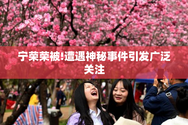 宁荣荣被!遭遇神秘事件引发广泛关注