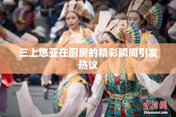 三上悠亚在厨房的精彩瞬间引发热议