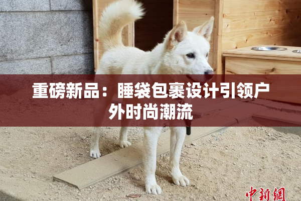 重磅新品：睡袋包裹设计引领户外时尚潮流