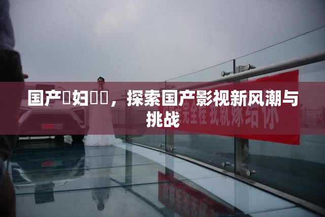 国产婬妇❌‌，探索国产影视新风潮与挑战