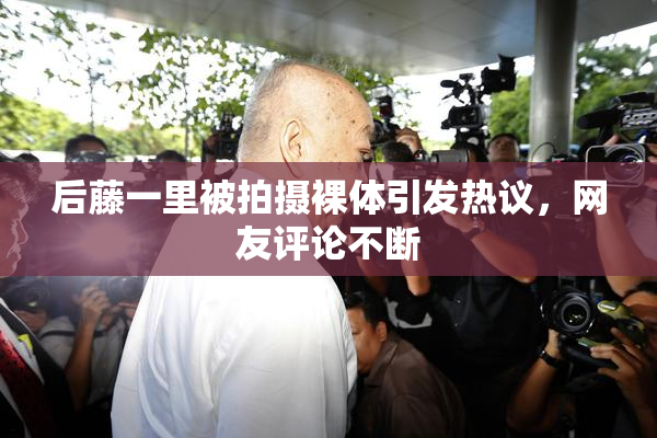 后藤一里被拍摄裸体引发热议，网友评论不断