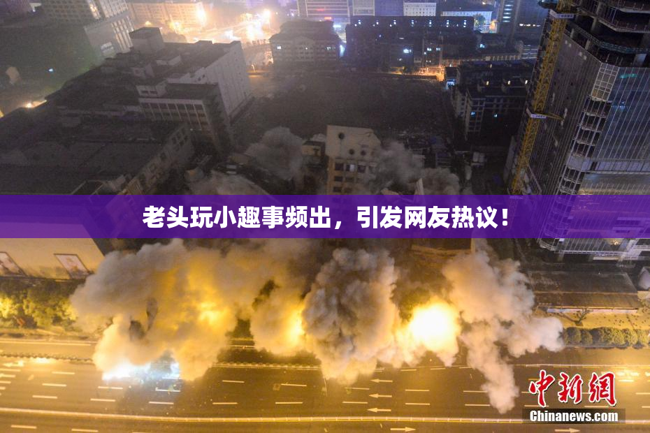 老头玩小趣事频出，引发网友热议！