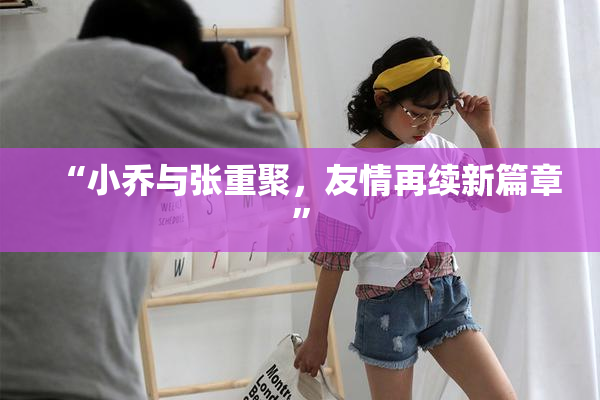 “小乔与张重聚，友情再续新篇章”
