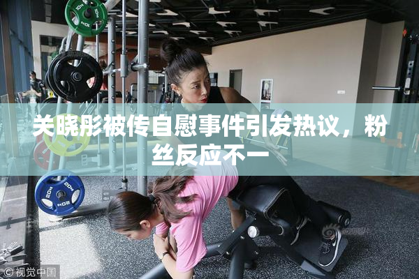关晓彤被传自慰事件引发热议，粉丝反应不一
