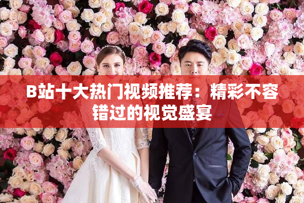B站十大热门视频推荐：精彩不容错过的视觉盛宴