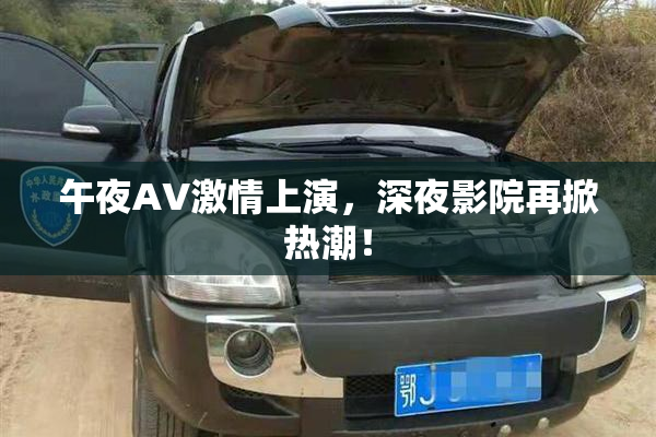 午夜AV激情上演，深夜影院再掀热潮！