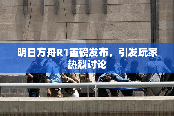明日方舟R1重磅发布，引发玩家热烈讨论