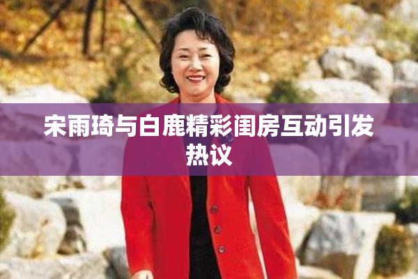 宋雨琦与白鹿精彩闺房互动引发热议