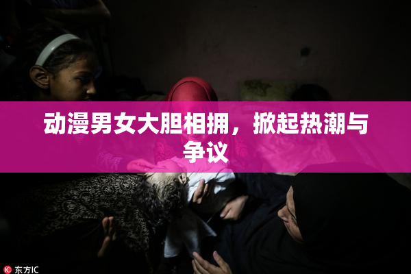 动漫男女大胆相拥，掀起热潮与争议