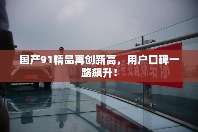 国产91精品再创新高，用户口碑一路飙升！