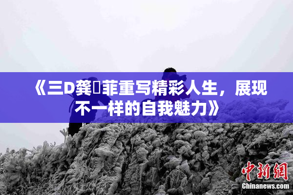 《三D龚玥菲重写精彩人生，展现不一样的自我魅力》