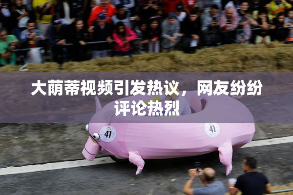 大荫蒂视频引发热议，网友纷纷评论热烈