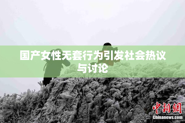 国产女性无套行为引发社会热议与讨论