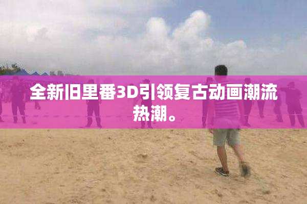 全新旧里番3D引领复古动画潮流热潮。