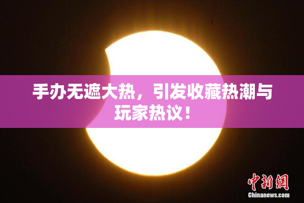 手办无遮大热，引发收藏热潮与玩家热议！