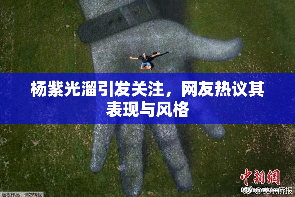 杨紫光溜引发关注，网友热议其表现与风格