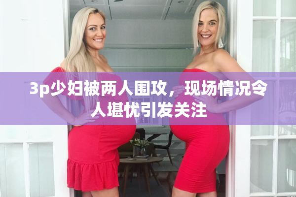 3p少妇被两人围攻，现场情况令人堪忧引发关注