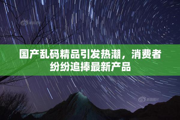 国产乱码精品引发热潮，消费者纷纷追捧最新产品