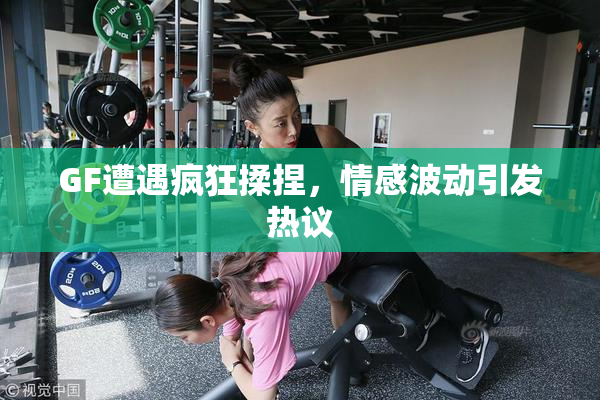 GF遭遇疯狂揉捏，情感波动引发热议