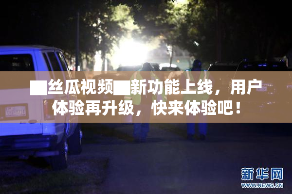 ▇丝瓜视频▇新功能上线，用户体验再升级，快来体验吧！