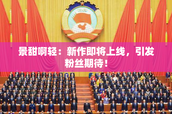 景甜啊轻：新作即将上线，引发粉丝期待！