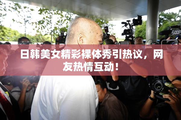 日韩美女精彩裸体秀引热议，网友热情互动！