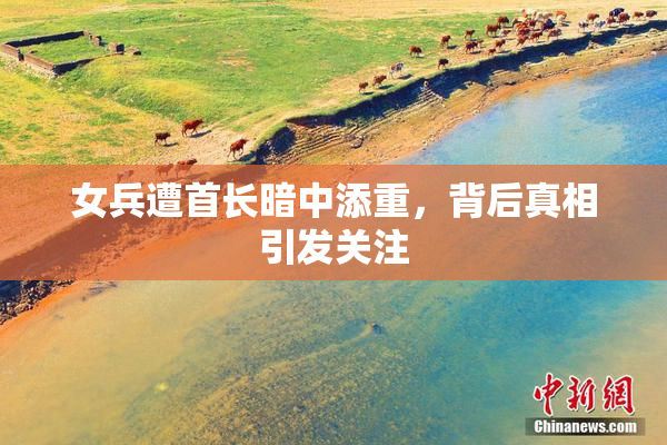 女兵遭首长暗中添重，背后真相引发关注