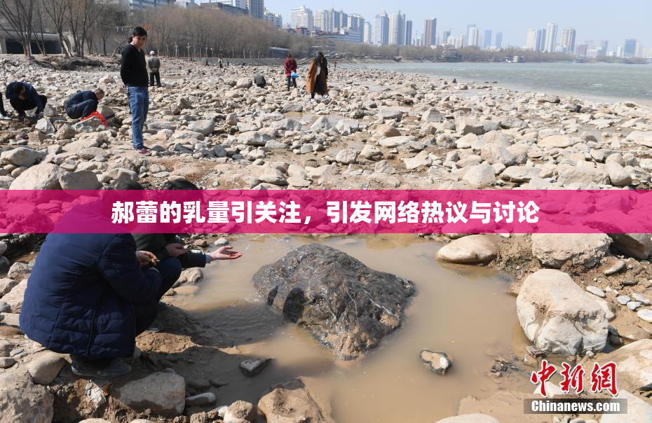 郝蕾的乳量引关注，引发网络热议与讨论
