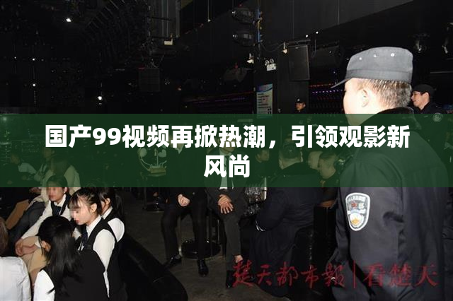 国产99视频再掀热潮，引领观影新风尚