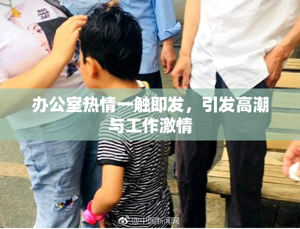 办公室热情一触即发，引发高潮与工作激情