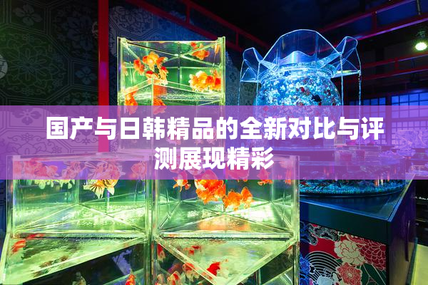 国产与日韩精品的全新对比与评测展现精彩