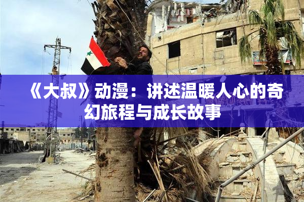 《大叔》动漫：讲述温暖人心的奇幻旅程与成长故事