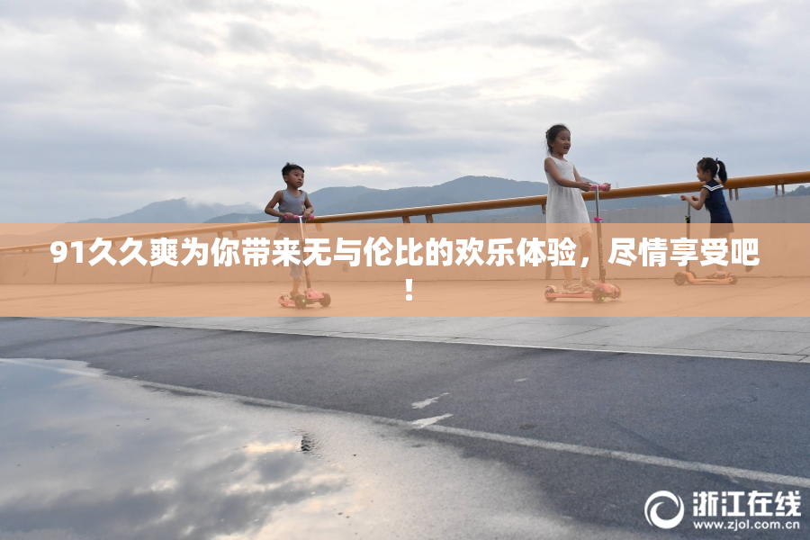 91久久爽为你带来无与伦比的欢乐体验，尽情享受吧！