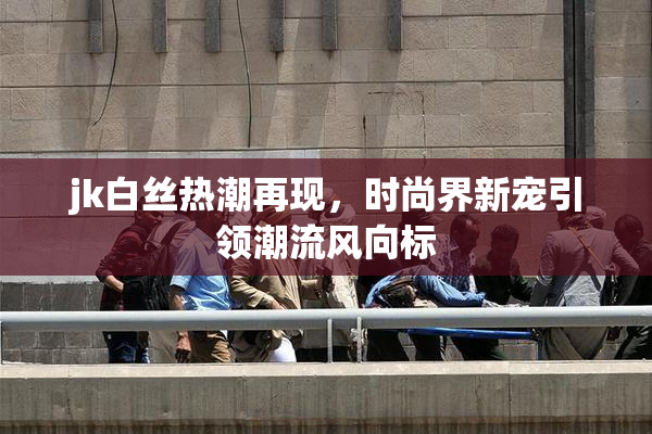 jk白丝热潮再现，时尚界新宠引领潮流风向标