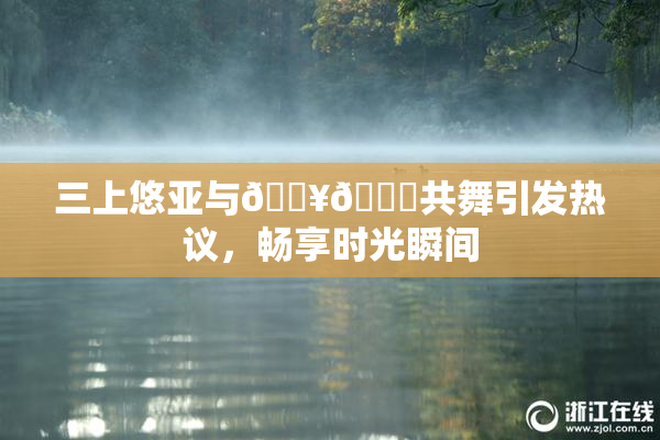 三上悠亚与🔥💋共舞引发热议，畅享时光瞬间