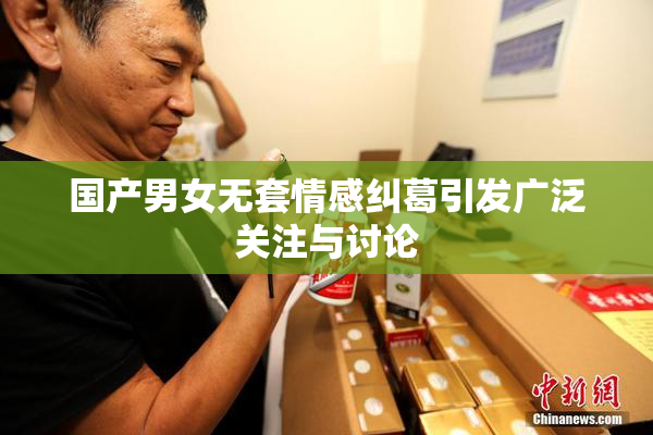 国产男女无套情感纠葛引发广泛关注与讨论
