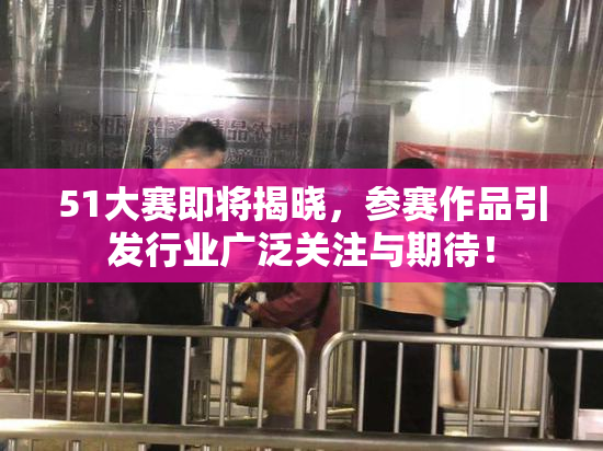 51大赛即将揭晓，参赛作品引发行业广泛关注与期待！