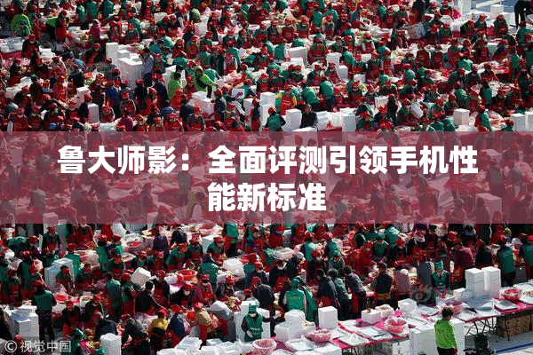 鲁大师影：全面评测引领手机性能新标准