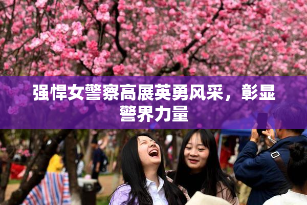强悍女警察高展英勇风采，彰显警界力量