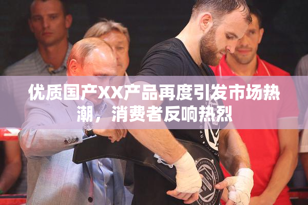 优质国产XX产品再度引发市场热潮，消费者反响热烈