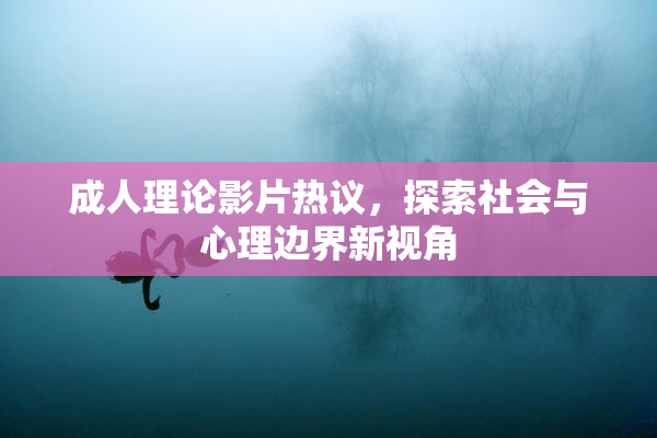 成人理论影片热议，探索社会与心理边界新视角