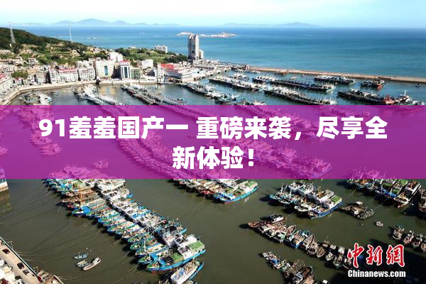 91羞羞国产一 重磅来袭，尽享全新体验！