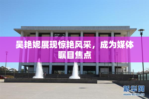 吴艳妮展现惊艳风采，成为媒体瞩目焦点