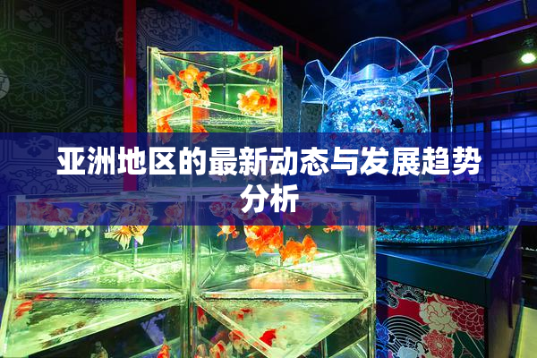 亚洲地区的最新动态与发展趋势分析