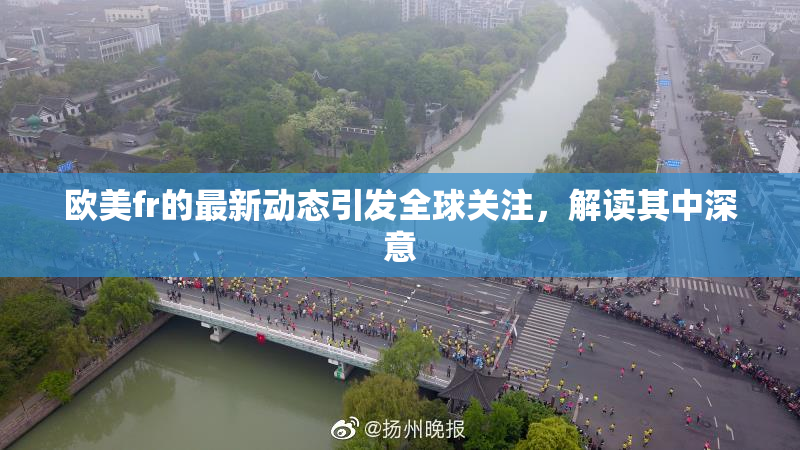 欧美fr的最新动态引发全球关注，解读其中深意