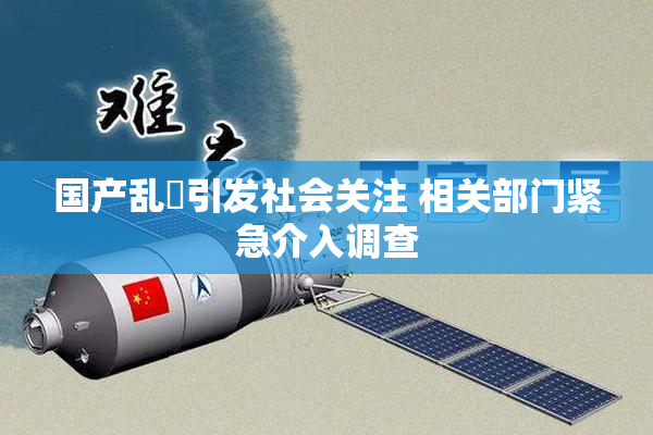 国产乱婬引发社会关注 相关部门紧急介入调查