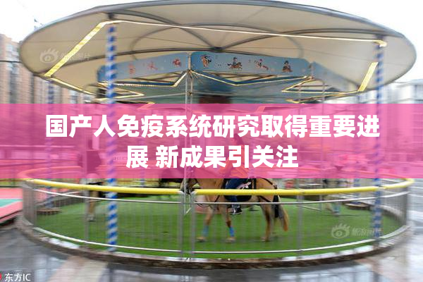国产人免疫系统研究取得重要进展 新成果引关注